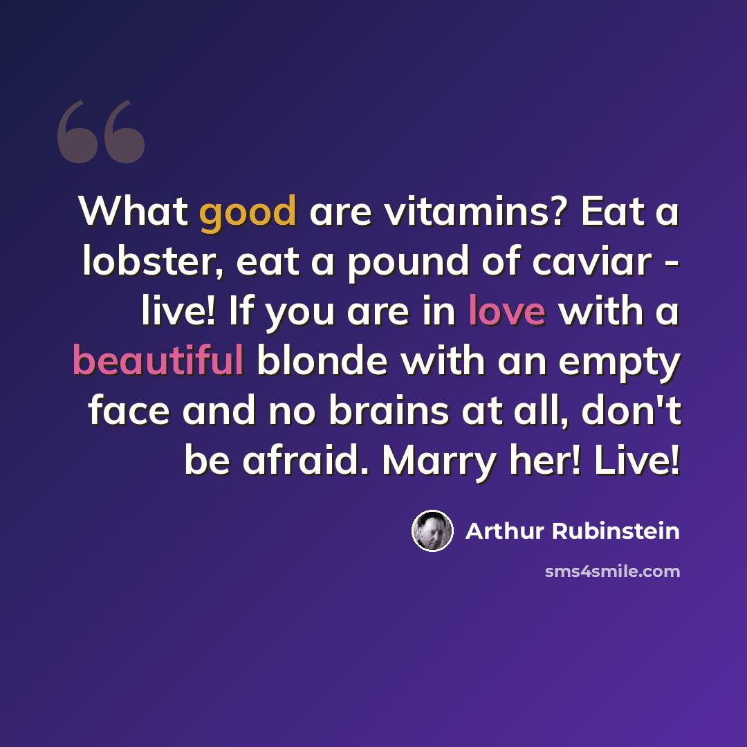 “What good are vitamins? Eat a lobster, eat a pound of caviar - live! If you are in love with a beautiful blonde with an empty face and no brains at all, don't be afraid. Marry her! Live!” quote by Arthur Rubinstein