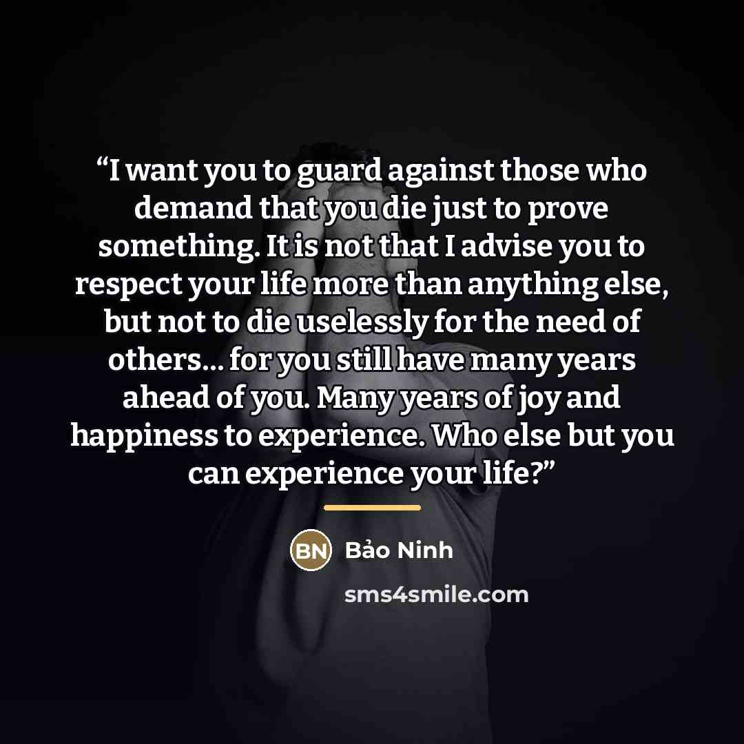 “I want you to guard against those who demand that you die just to prove something. It is not that I advise you to respect your life more than anything else, but not to die uselessly for the need of others… for you still have many years ahead of you. Many years of joy and happiness to experience…” quote by Bao Ninh
