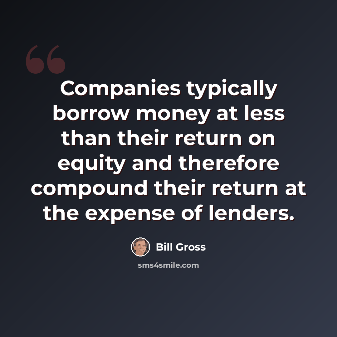 “Companies typically borrow money at less than their return on equity and therefore compound their return at the expense of lenders.” quote by Bill Gross