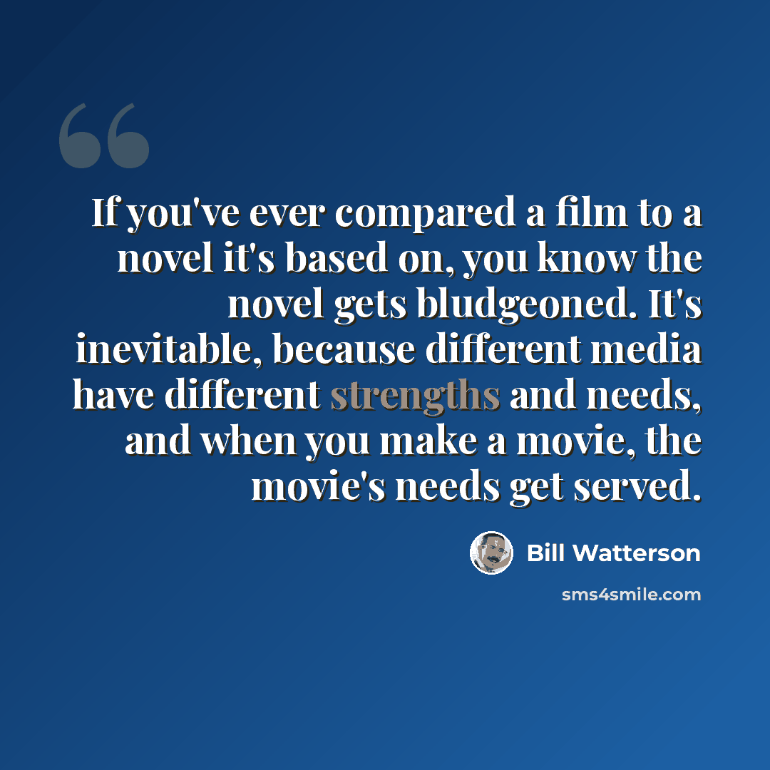 “If you've ever compared a film to a novel it's based on, you know the novel gets bludgeoned. It's inevitable, because different media have different strengths and needs, and when you make a movie, the movie's needs get served.” quote by Bill Watterson