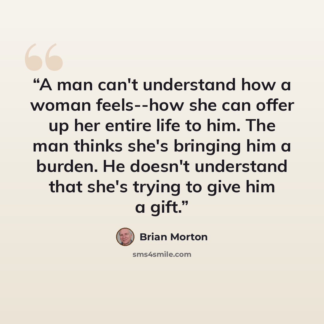 “A man can't understand how a woman feels--how she can offer up her entire life to him. The man thinks she's bringing him a burden. He doesn't understand that she's trying to give him a gift.” quote by Brian Morton