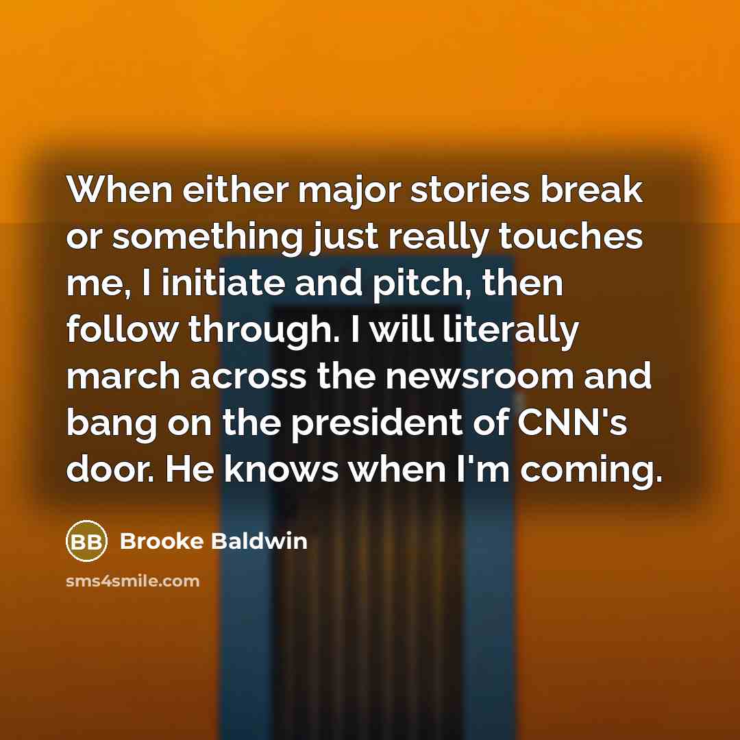 “When either major stories break or something just really touches me, I initiate and pitch, then follow through. I will literally march across the newsroom and bang on the president of CNN's door. He knows when I'm coming.” quote by Brooke Baldwin