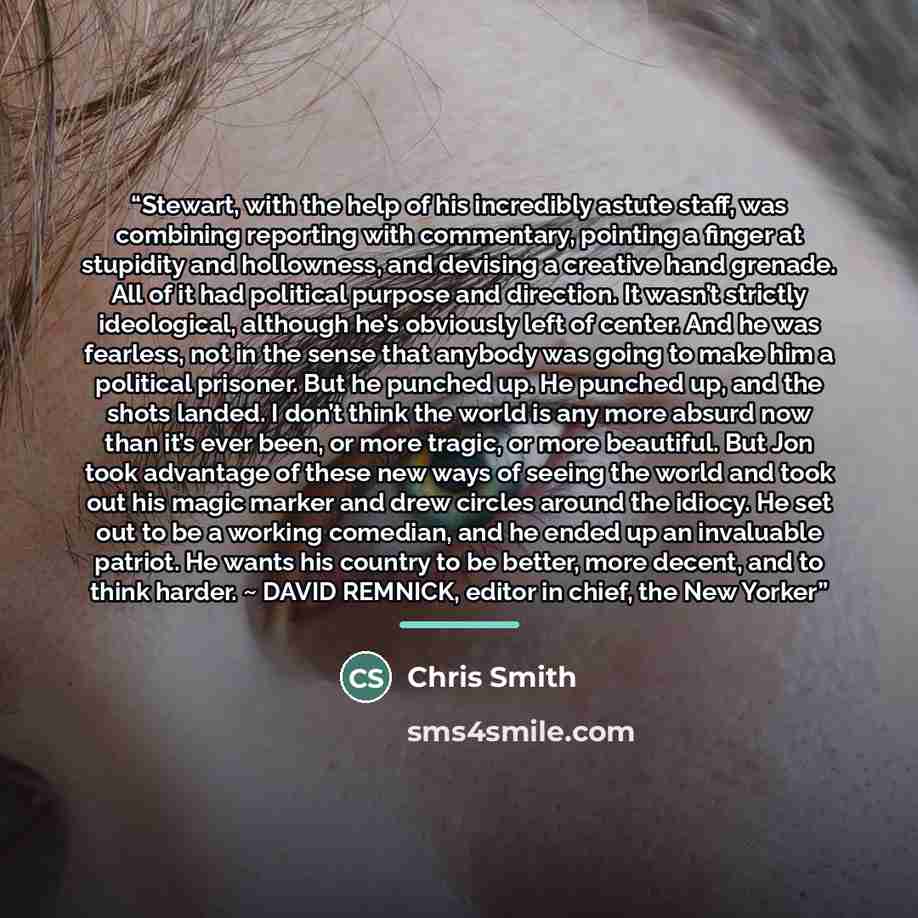 “Stewart, with the help of his incredibly astute staff, was combining reporting with commentary, pointing a finger at stupidity and hollowness, and devising a creative hand grenade. All of it had political purpose and direction. It wasn’t strictly ideological, although he’s obviously left of…” quote by Chris Smith