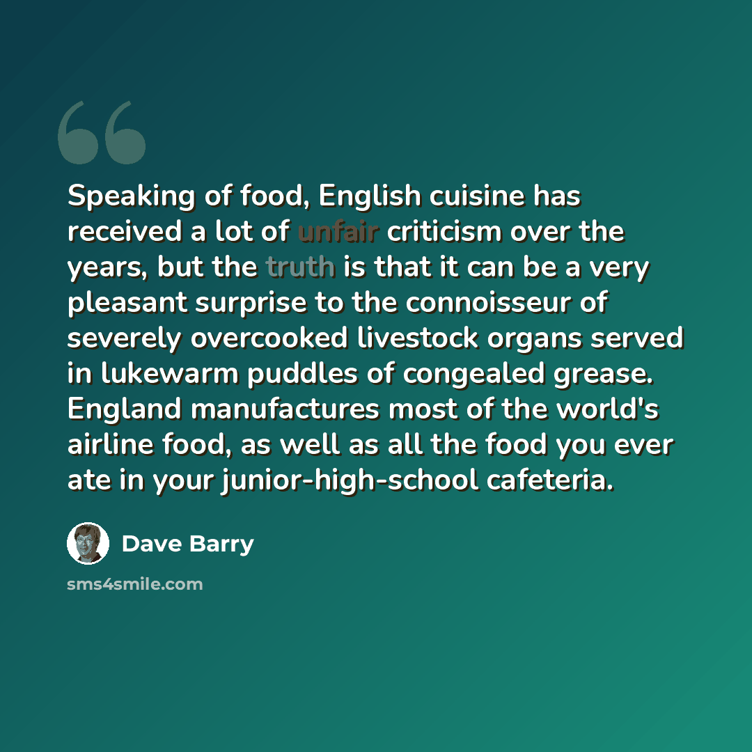 “Speaking of food, English cuisine has received a lot of unfair criticism over the years, but the truth is that it can be a very pleasant surprise to the connoisseur of severely overcooked livestock organs served in lukewarm puddles of congealed grease. England manufactures most of the world's…” quote by Dave Barry