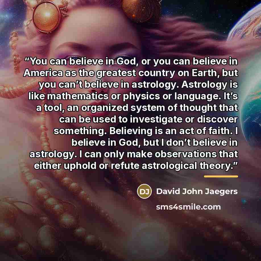 “You can believe in God, or you can believe in America as the greatest country on Earth, but you can’t believe in astrology. Astrology is like mathematics or physics or language. It’s a tool, an organized system of thought that can be used to investigate or discover something. Believing is an act…” quote by David John Jaegers