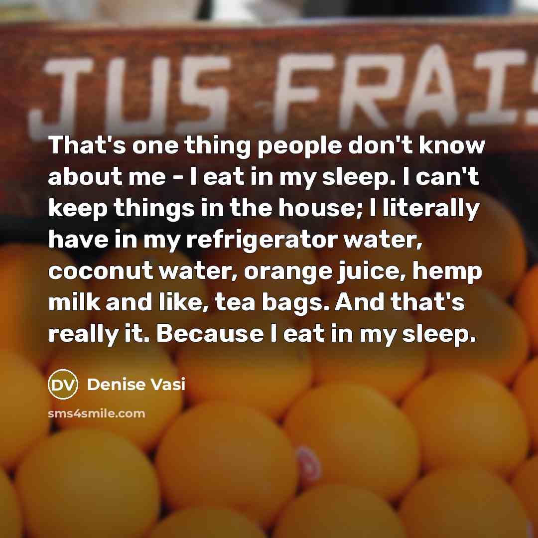 “That's one thing people don't know about me - I eat in my sleep. I can't keep things in the house; I literally have in my refrigerator water, coconut water, orange juice, hemp milk and like, tea bags. And that's really it. Because I eat in my sleep.” quote by Denise Vasi