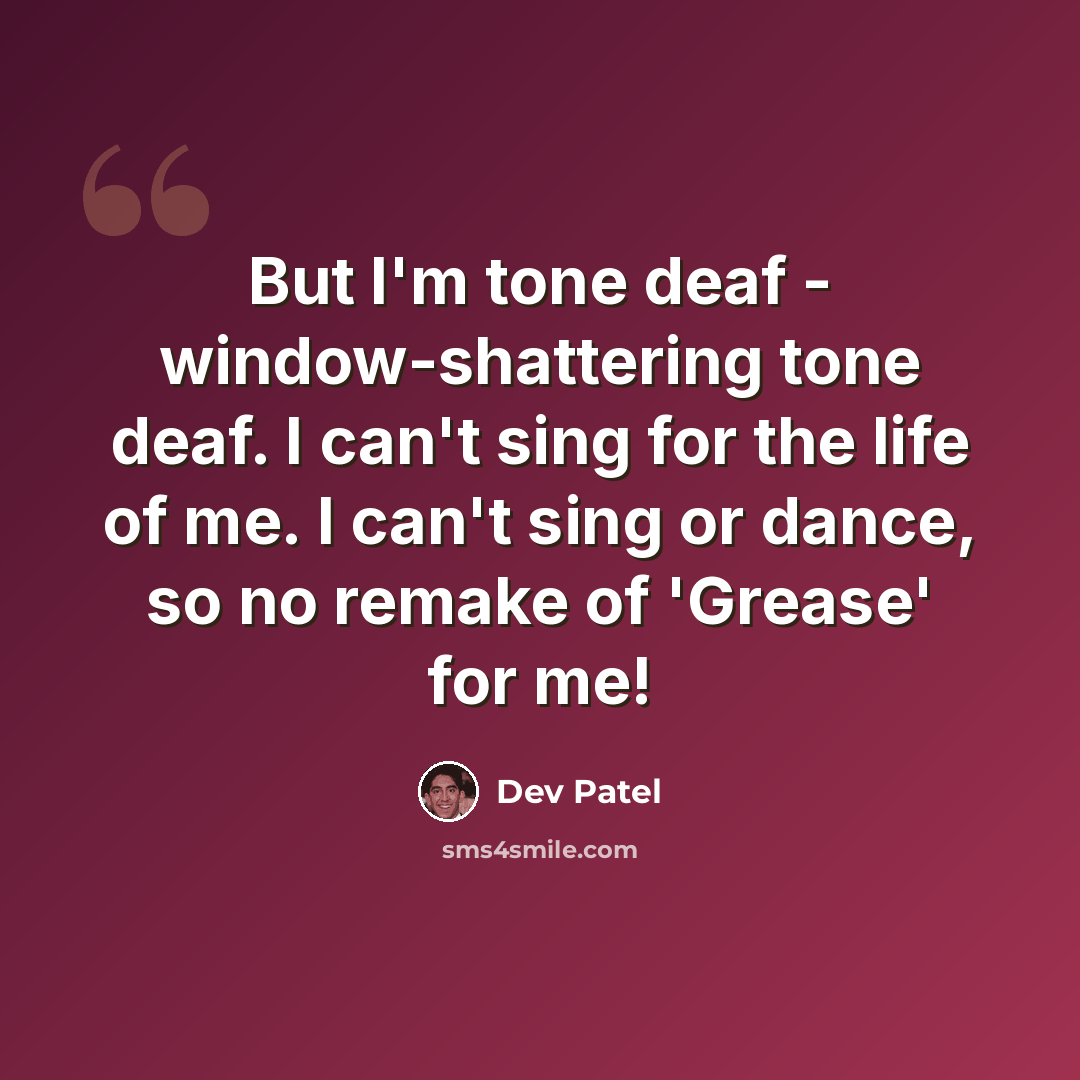 “But I'm tone deaf - window-shattering tone deaf. I can't sing for the life of me. I can't sing or dance, so no remake of 'Grease' for me!” quote by Dev Patel