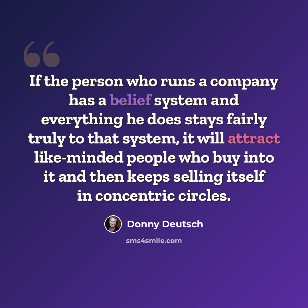“If the person who runs a company has a belief system and everything he does stays fairly truly to that system, it will attract like-minded people who buy into it and then keeps selling itself in concentric circles.” quote by Donny Deutsch