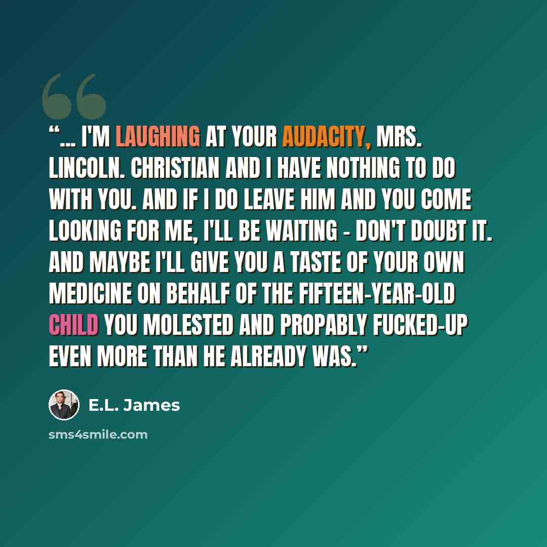 “... I'm laughing at your audacity, Mrs. Lincoln. Christian and I have nothing to do with you. And if I do leave him and you come looking for me, I'll be waiting - don't doubt it. And maybe I'll give you a taste of your own medicine on behalf of the fifteen-year-old child you molested and propably…” quote by E.L. James
