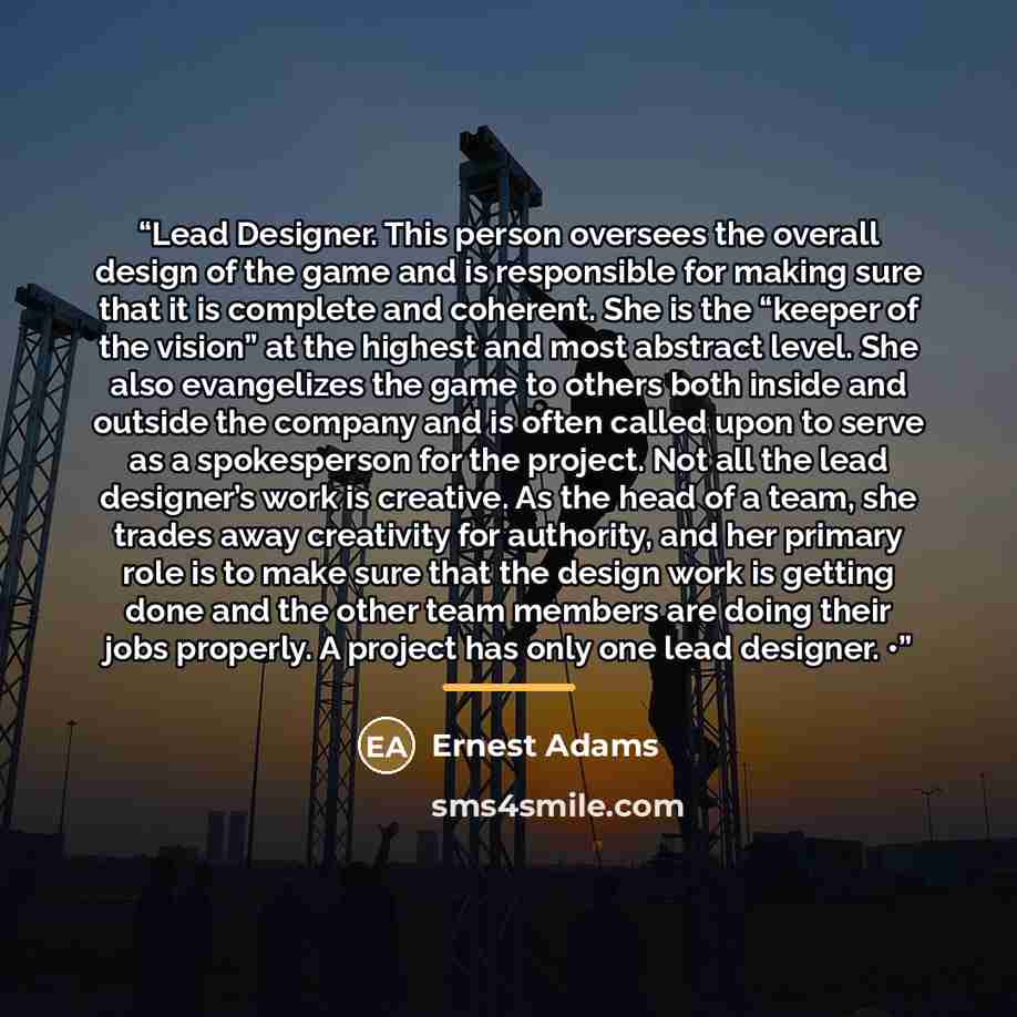“Lead Designer. This person oversees the overall design of the game and is responsible for making sure that it is complete and coherent. She is the “keeper of the vision” at the highest and most abstract level. She also evangelizes the game to others both inside and outside the company and is often…” quote by Ernest Adams