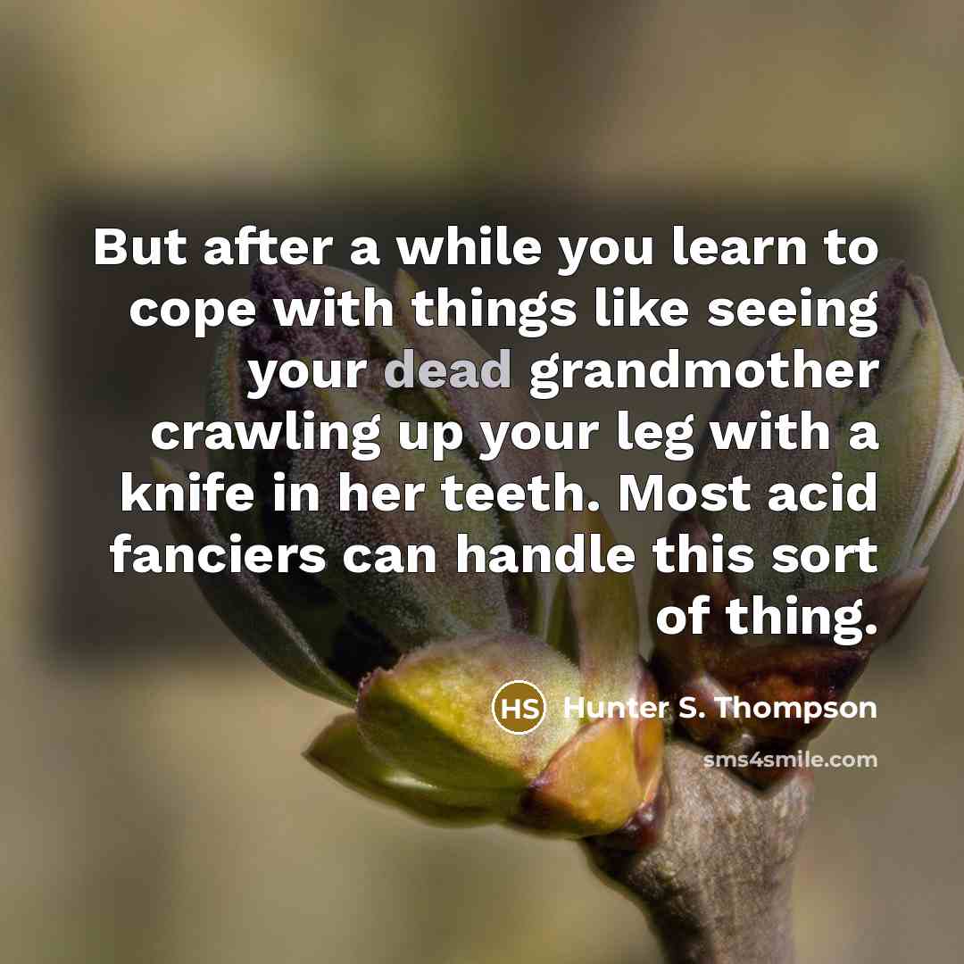 “But after a while you learn to cope with things like seeing your dead grandmother crawling up your leg with a knife in her teeth. Most acid fanciers can handle this sort of thing.” quote by Hunter S. Thompson