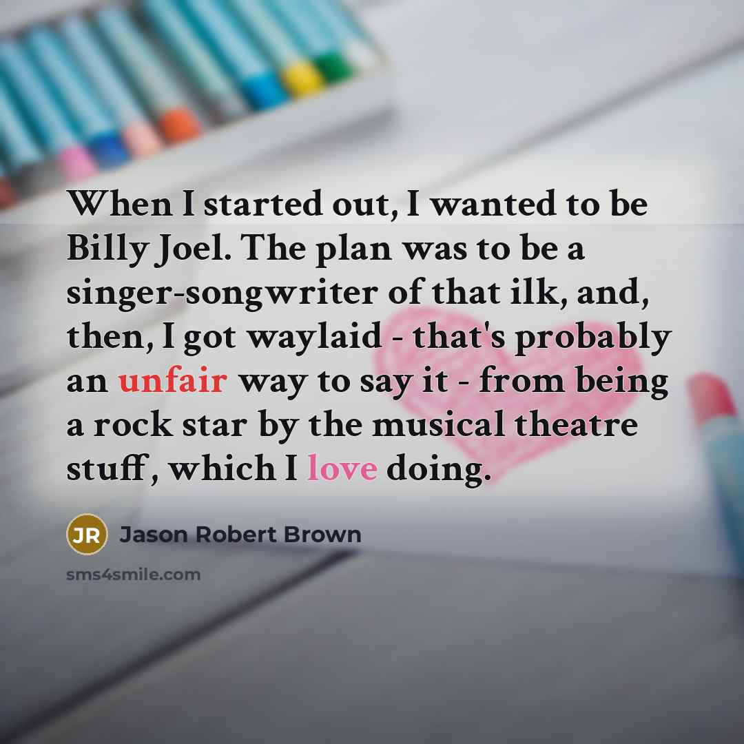 “When I started out, I wanted to be Billy Joel. The plan was to be a singer-songwriter of that ilk, and, then, I got waylaid - that's probably an unfair way to say it - from being a rock star by the musical theatre stuff, which I love doing.” quote by Jason Robert Brown