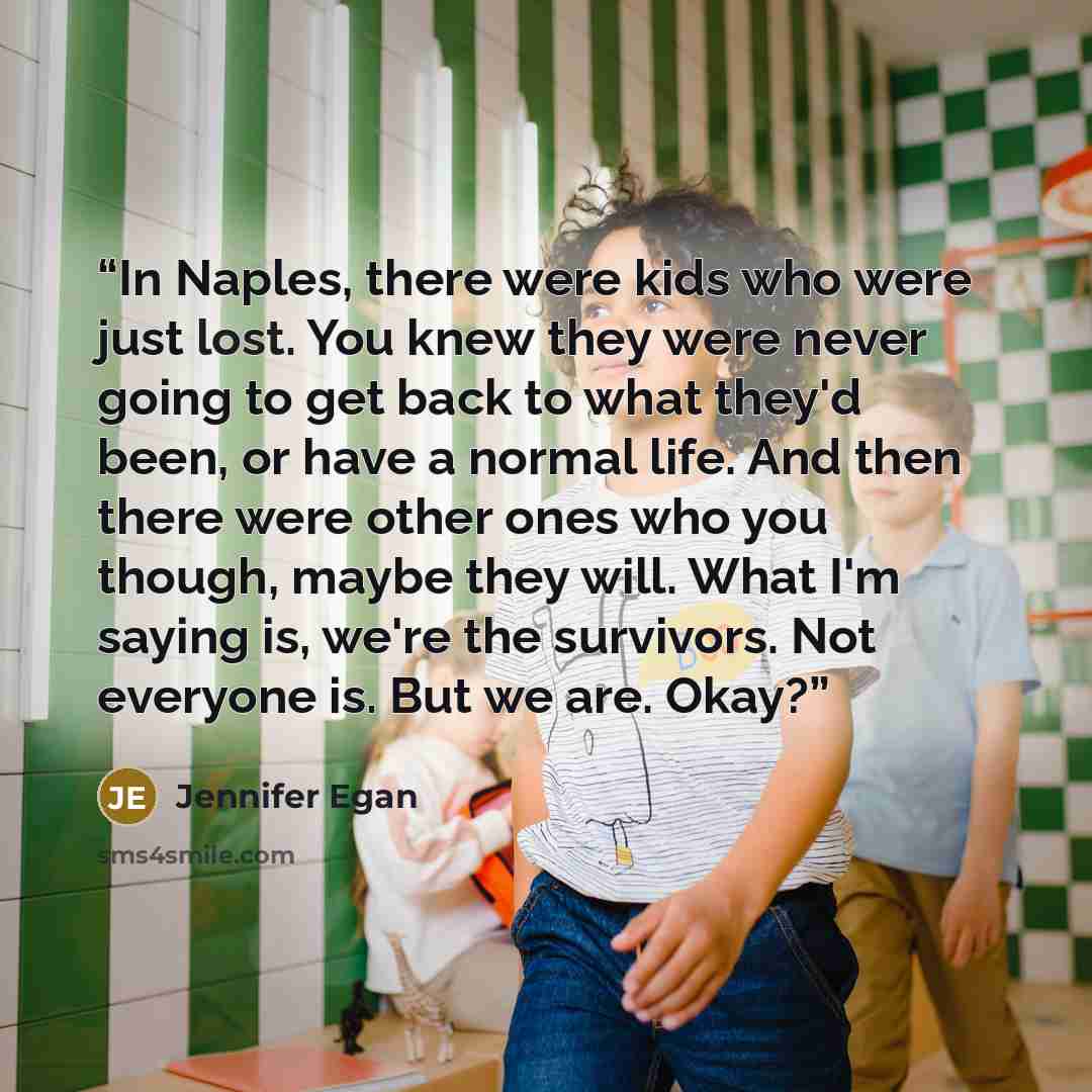 “In Naples, there were kids who were just lost. You knew they were never going to get back to what they'd been, or have a normal life. And then there were other ones who you though, maybe they will. What I'm saying is, we're the survivors. Not everyone is. But we are. Okay?” quote by Jennifer Egan