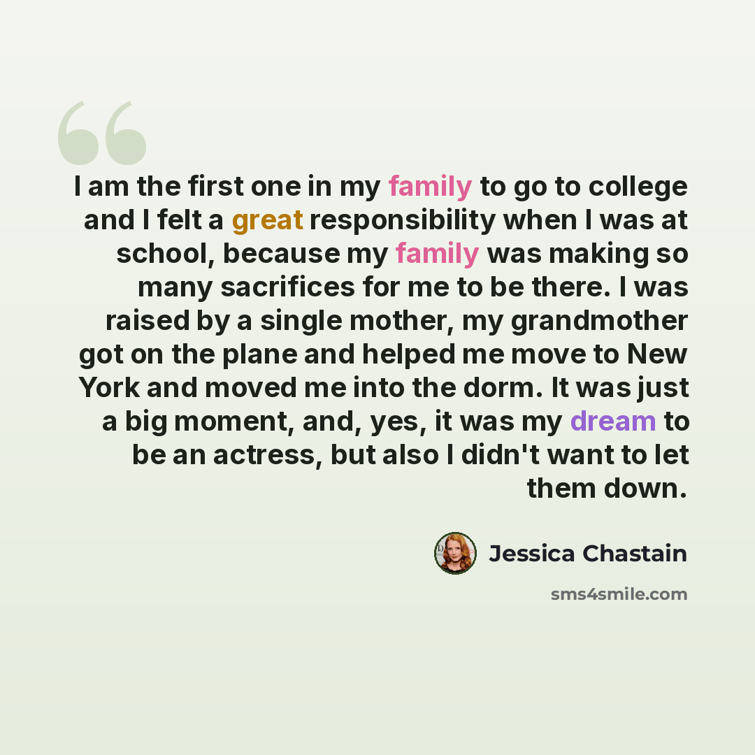 “I am the first one in my family to go to college and I felt a great responsibility when I was at school, because my family was making so many sacrifices for me to be there. I was raised by a single mother, my grandmother got on the plane and helped me move to New York and moved me into the dorm…” quote by Jessica Chastain
