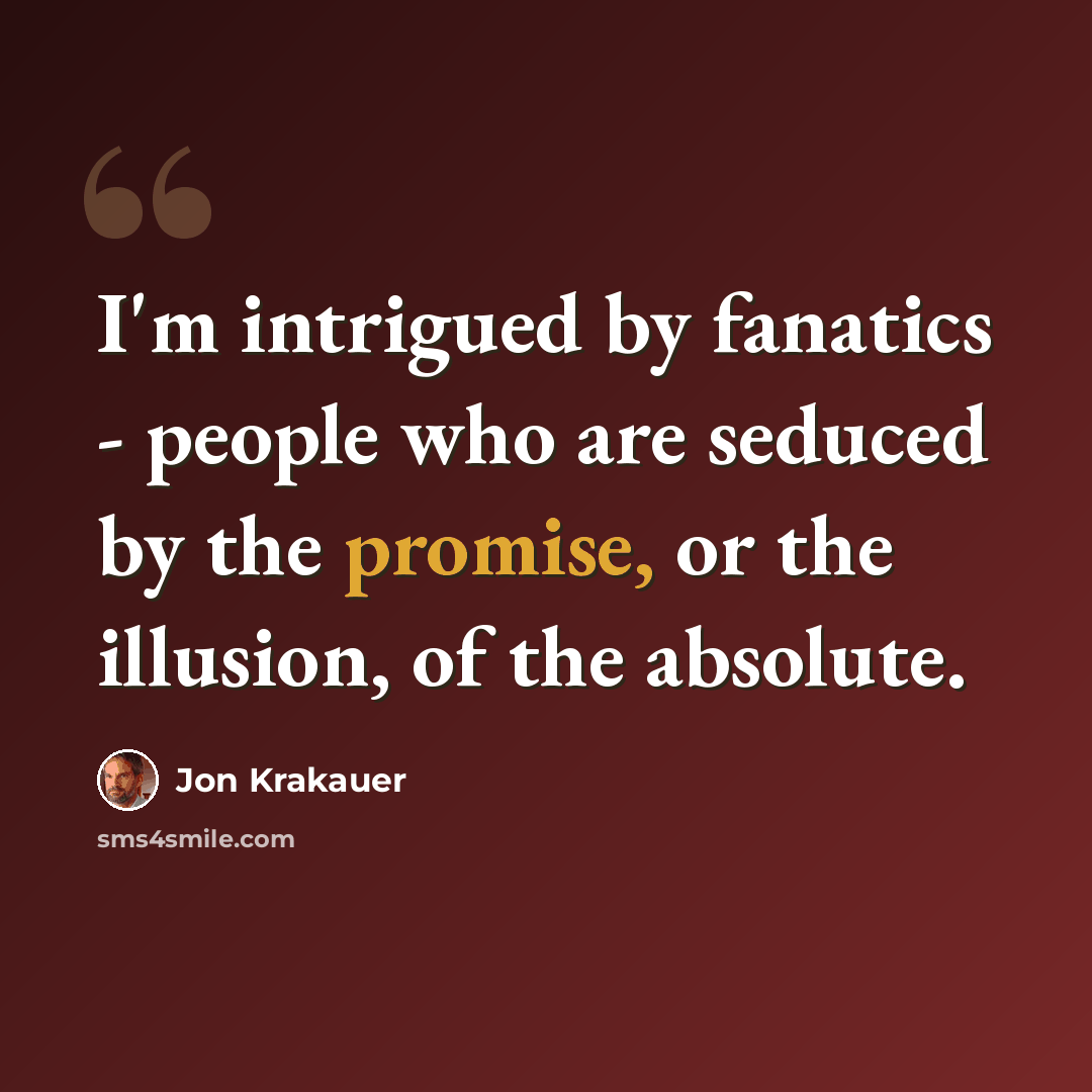 “I'm intrigued by fanatics - people who are seduced by the promise, or the illusion, of the absolute.” quote by Jon Krakauer