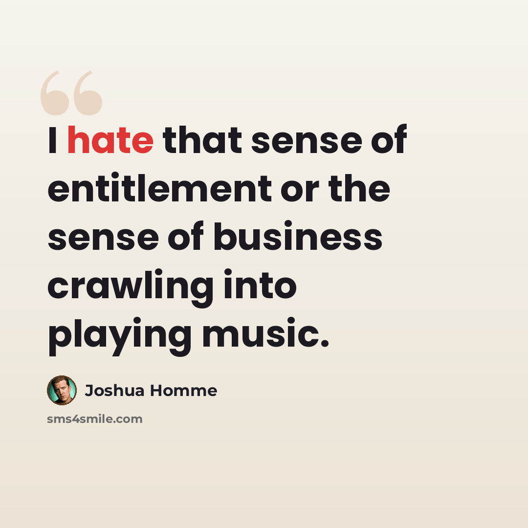 “I hate that sense of entitlement or the sense of business crawling into playing music.” quote by Joshua Homme