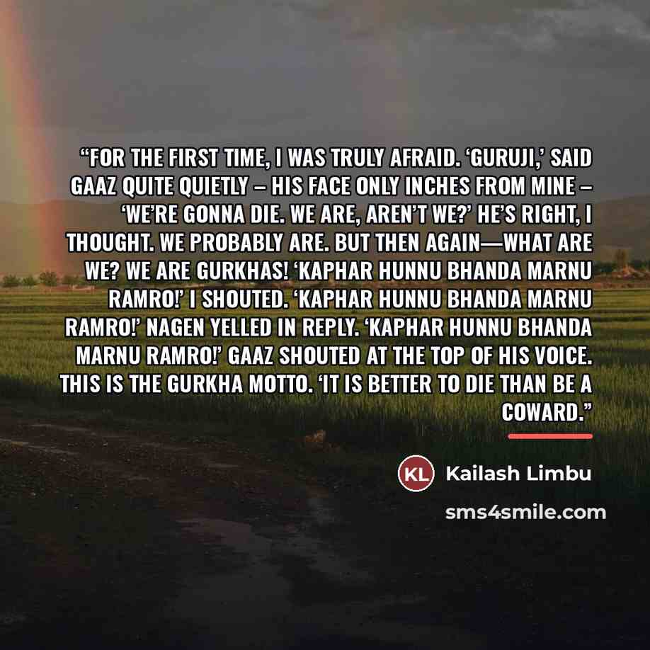 “For the first time, I was truly afraid. ‘Guruji,’ said Gaaz quite quietly – his face only inches from mine – ‘we’re gonna die. We are, aren’t we?’ He’s right, I thought. We probably are. But then again—what are we? We are GURKHAS! ‘KAPHAR HUNNU BHANDA MARNU RAMRO!’ I shouted. ‘KAPHAR HUNNU BHANDA…” quote by Kailash Limbu