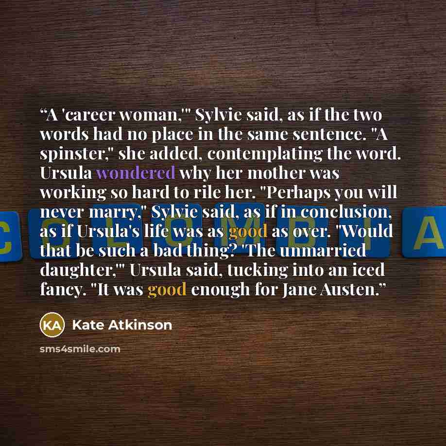 “A 'career woman,'" Sylvie said, as if the two words had no place in the same sentence. "A spinster," she added, contemplating the word. Ursula wondered why her mother was working so hard to rile her. "Perhaps you will never marry," Sylvie said, as if in conclusion, as if Ursula's life was as good…” quote by Kate Atkinson
