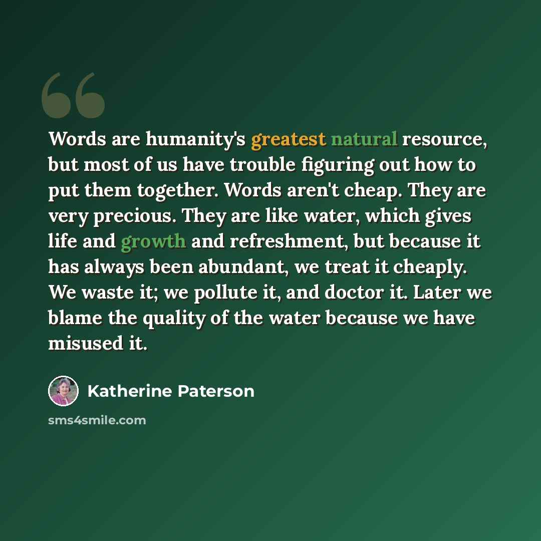 “Words are humanity's greatest natural resource, but most of us have trouble figuring out how to put them together. Words aren't cheap. They are very precious. They are like water, which gives life and growth and refreshment, but because it has always been abundant, we treat it cheaply. We waste…” quote by Katherine Paterson
