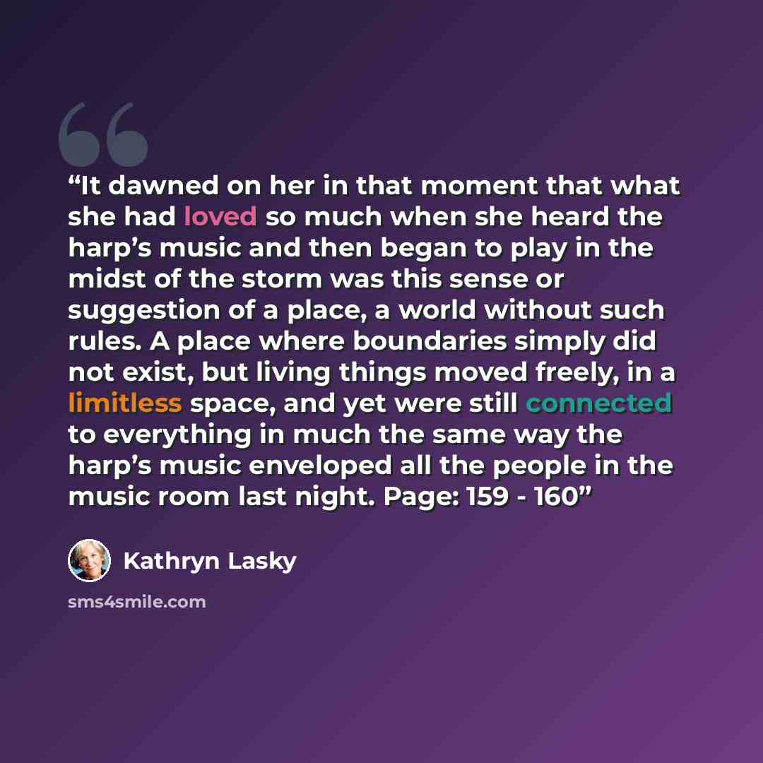 “It dawned on her in that moment that what she had loved so much when she heard the harp’s music and then began to play in the midst of the storm was this sense or suggestion of a place, a world without such rules. A place where boundaries simply did not exist, but living things moved freely, in a…” quote by Kathryn Lasky