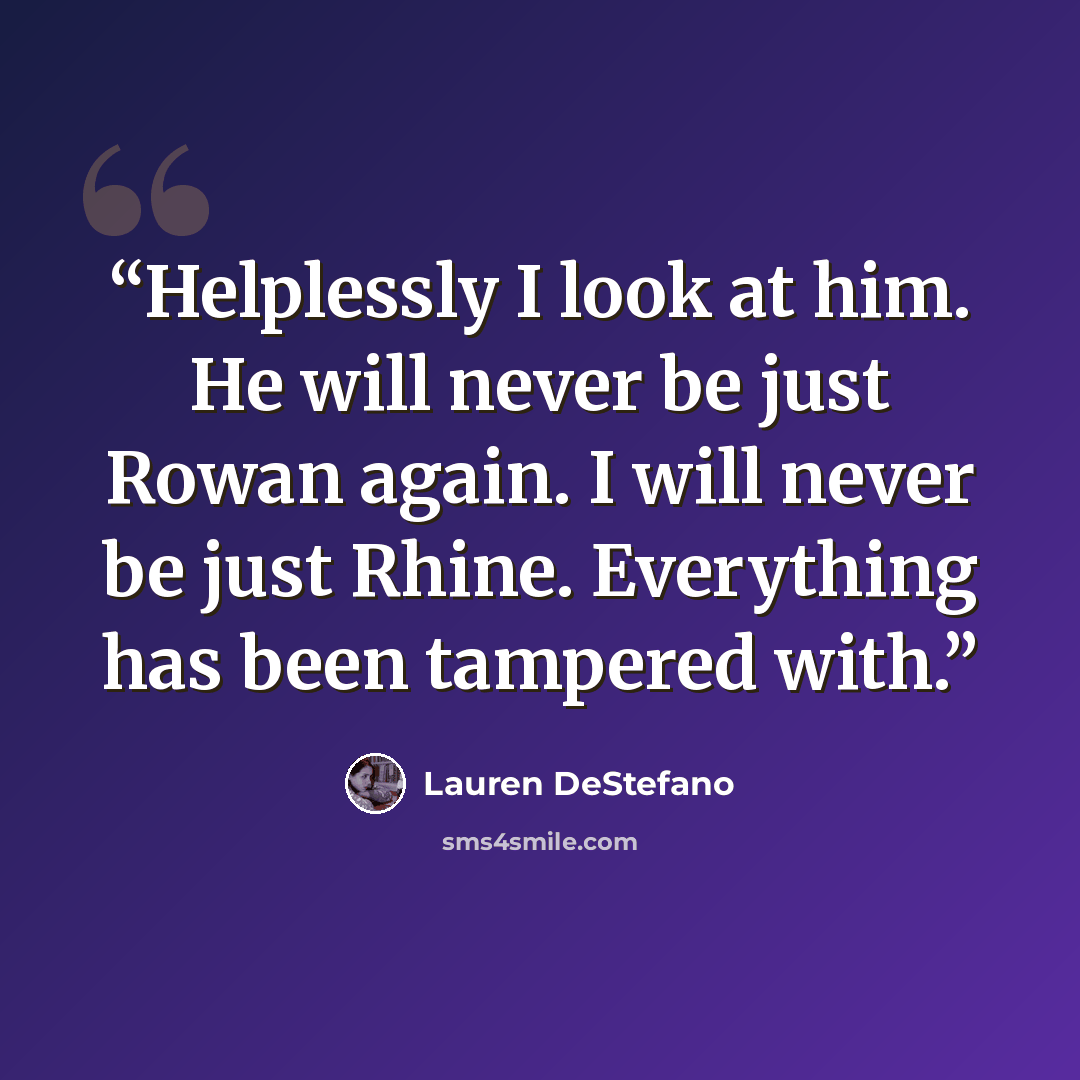 “Helplessly I look at him. He will never be just Rowan again. I will never be just Rhine. Everything has been tampered with.” quote by Lauren DeStefano