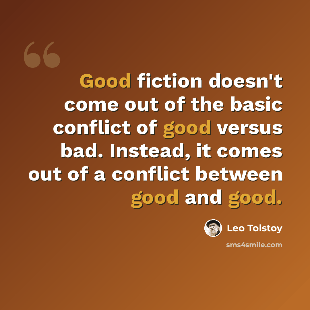 “Good fiction doesn't come out of the basic conflict of good versus bad. Instead, it comes out of a conflict between good and good.” quote by Leo Tolstoy