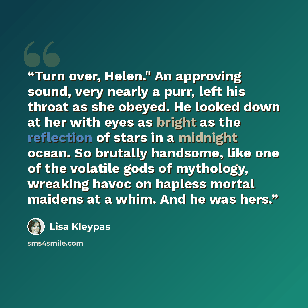 “Turn over, Helen." An approving sound, very nearly a purr, left his throat as she obeyed. He looked down at her with eyes as bright as the reflection of stars in a midnight ocean. So brutally handsome, like one of the volatile gods of mythology, wreaking havoc on hapless mortal maidens at a whim…” quote by Lisa Kleypas