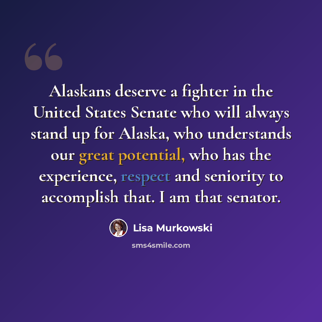 “Alaskans deserve a fighter in the United States Senate who will always stand up for Alaska, who understands our great potential, who has the experience, respect and seniority to accomplish that. I am that senator.” quote by Lisa Murkowski