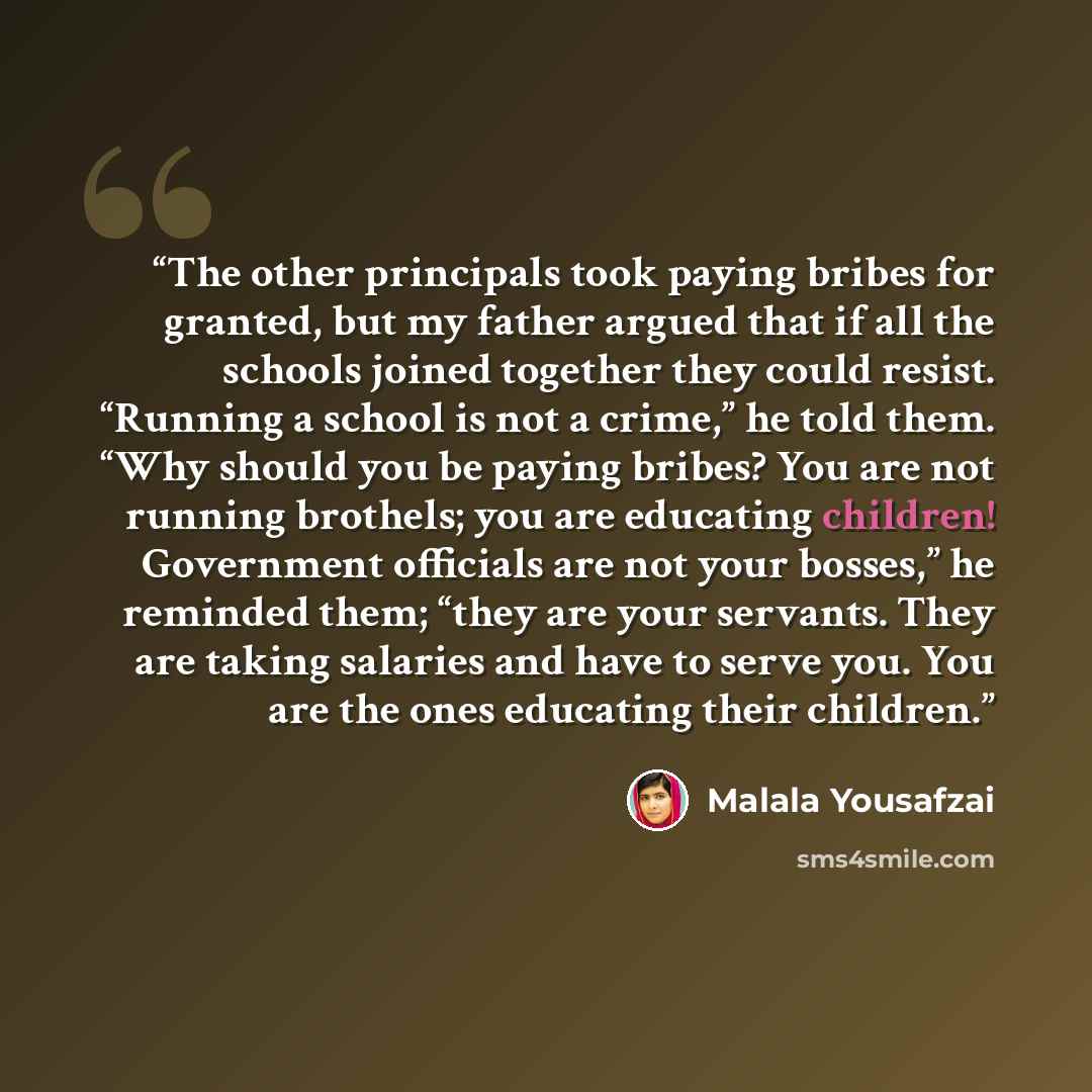 “The other principals took paying bribes for granted, but my father argued that if all the schools joined together they could resist. “Running a school is not a crime,” he told them. “Why should you be paying bribes? You are not running brothels; you are educating children! Government officials are…” quote by Malala Yousafzai