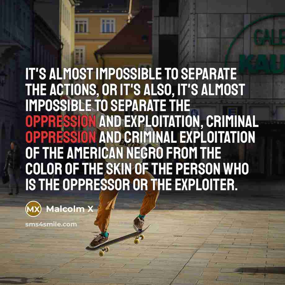 “It's almost impossible to separate the actions, or it's also, it's almost impossible to separate the oppression and exploitation, criminal oppression and criminal exploitation of the American negro from the color of the skin of the person who is the oppressor or the exploiter.” quote by Malcolm X