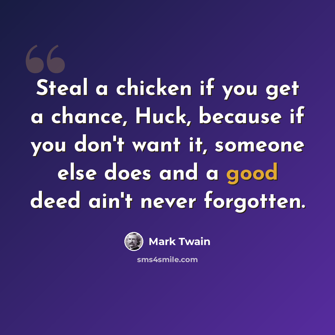 “Steal a chicken if you get a chance, Huck, because if you don't want it, someone else does and a good deed ain't never forgotten.” quote by Mark Twain