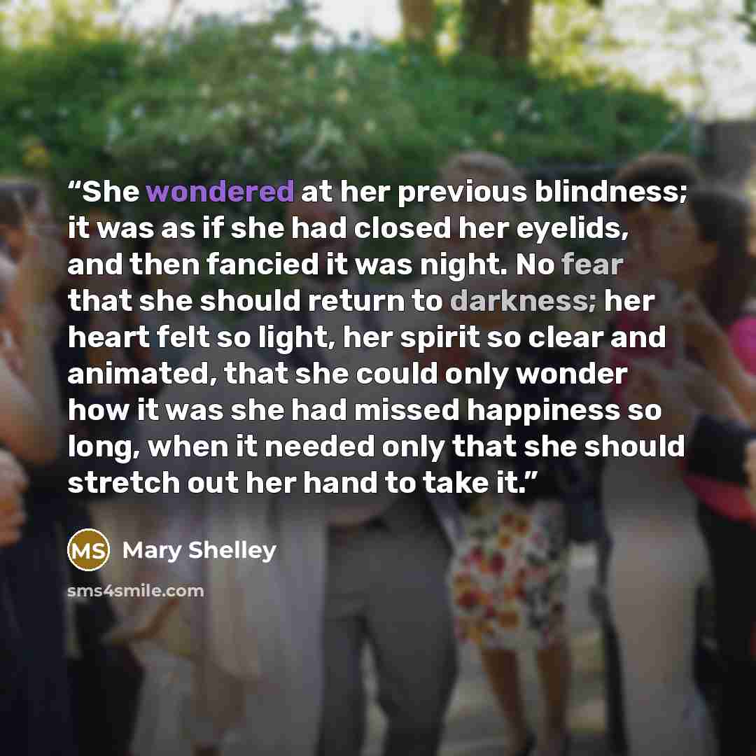 “She wondered at her previous blindness; it was as if she had closed her eyelids, and then fancied it was night. No fear that she should return to darkness; her heart felt so light, her spirit so clear and animated, that she could only wonder how it was she had missed happiness so long, when it…” quote by Mary Shelley