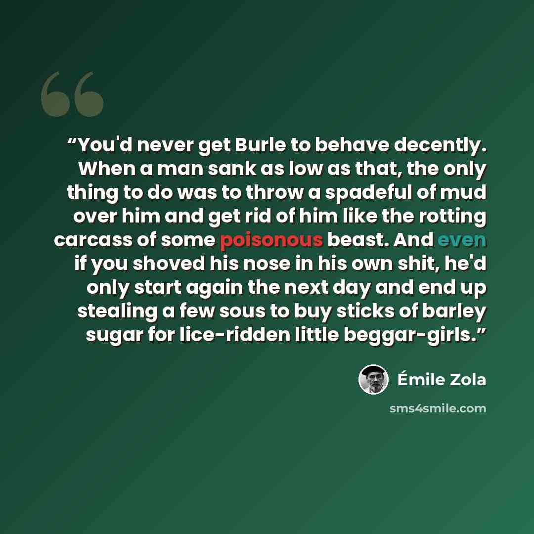 “You'd never get Burle to behave decently. When a man sank as low as that, the only thing to do was to throw a spadeful of mud over him and get rid of him like the rotting carcass of some poisonous beast. And even if you shoved his nose in his own shit, he'd only start again the next day and end up…” quote by Émile Zola