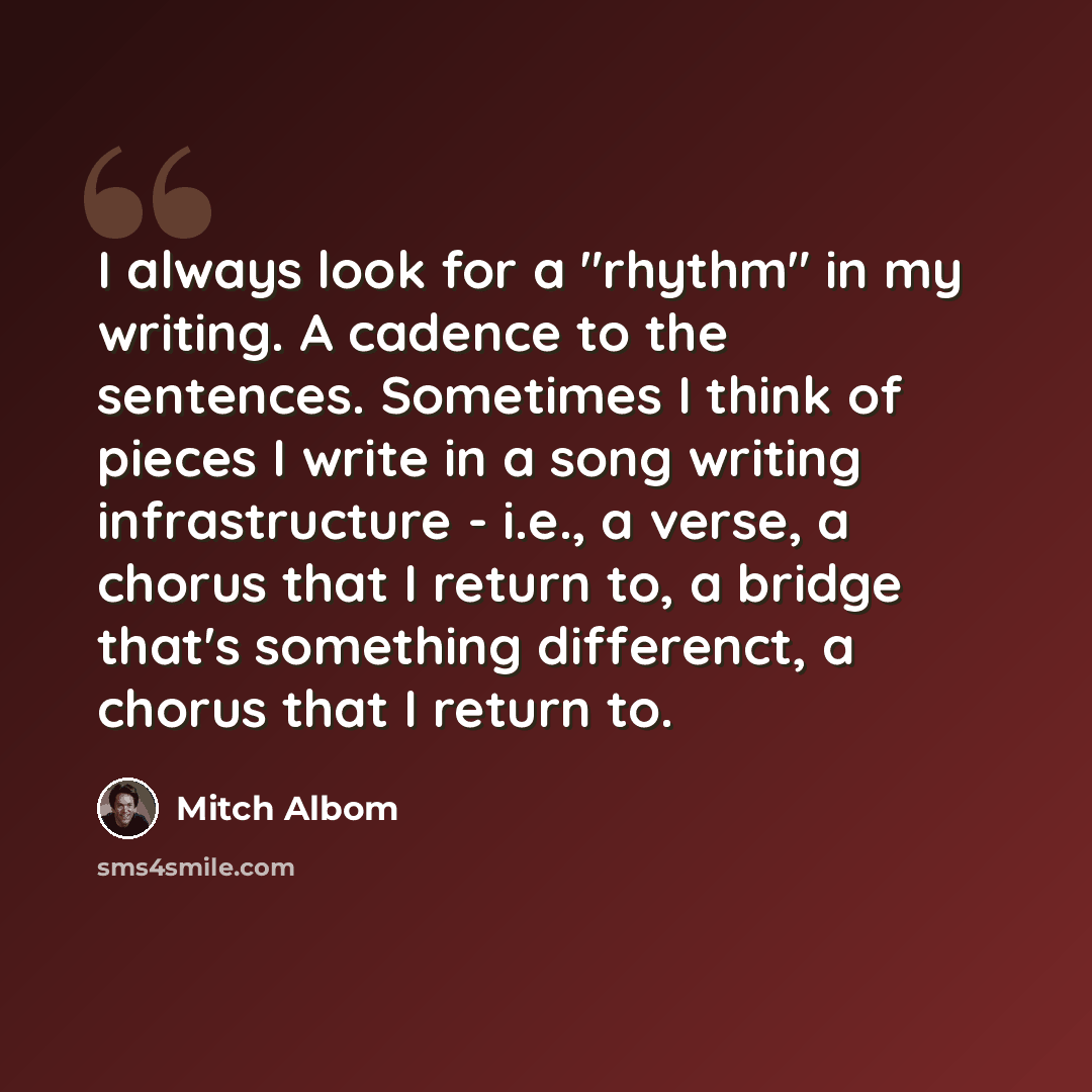 “I always look for a "rhythm" in my writing. A cadence to the sentences. Sometimes I think of pieces I write in a song writing infrastructure - i.e., a verse, a chorus that I return to, a bridge that's something differenct, a chorus that I return to.” quote by Mitch Albom
