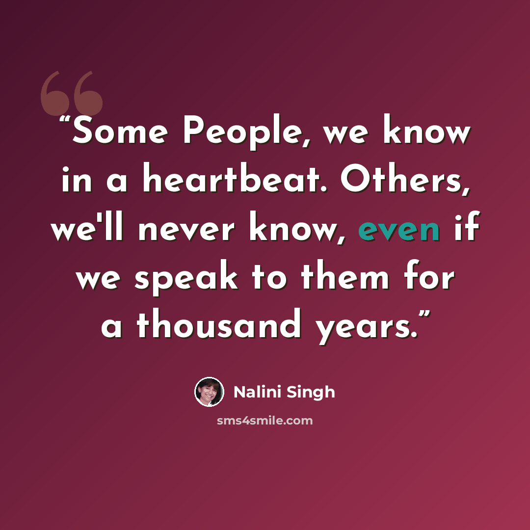 “Some People, we know in a heartbeat. Others, we'll never know, even if we speak to them for a thousand years.” quote by Nalini Singh
