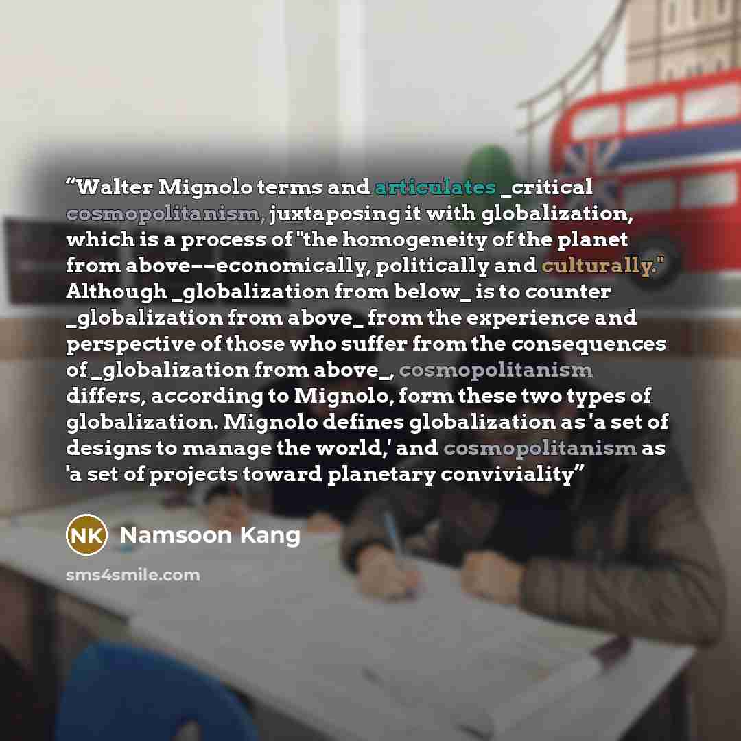 “Walter Mignolo terms and articulates _critical cosmopolitanism, juxtaposing it with globalization, which is a process of "the homogeneity of the planet from above––economically, politically and culturally." Although _globalization from below_ is to counter _globalization from above_ from the…” quote by Namsoon Kang