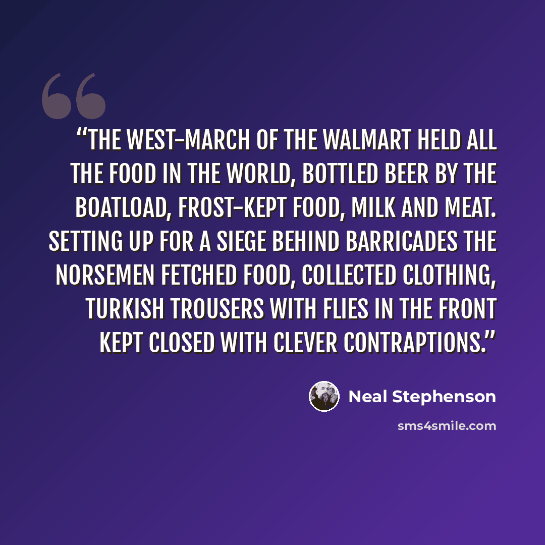 “The West-march of the Walmart Held all the food in the world, Bottled beer by the boatload, Frost-kept food, milk and meat. Setting up for a siege behind barricades The Norsemen fetched food, collected clothing, Turkish trousers with flies in the front Kept closed with clever contraptions.” quote by Neal Stephenson