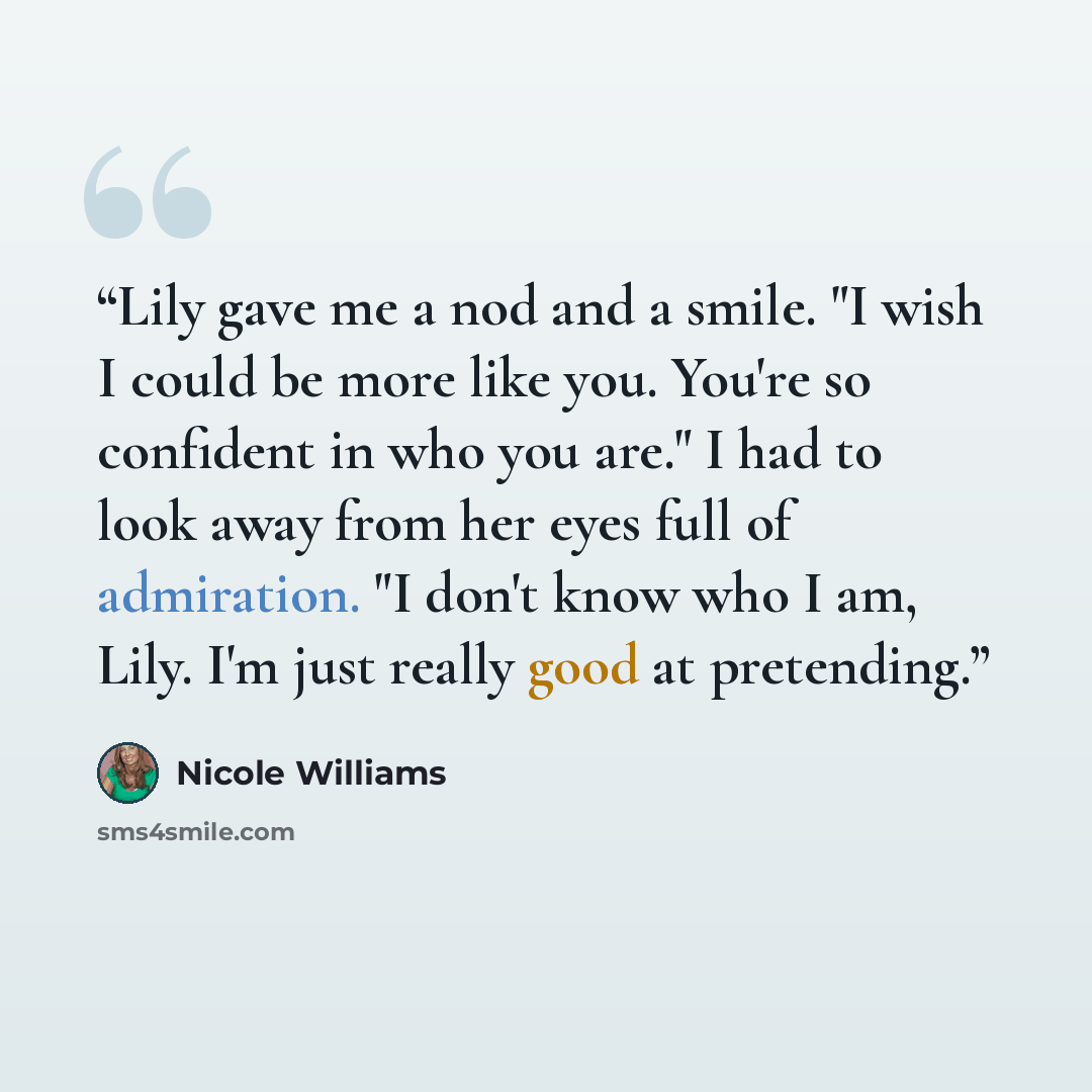 “Lily gave me a nod and a smile. "I wish I could be more like you. You're so confident in who you are." I had to look away from her eyes full of admiration. "I don't know who I am, Lily. I'm just really good at pretending.” quote by Nicole Williams