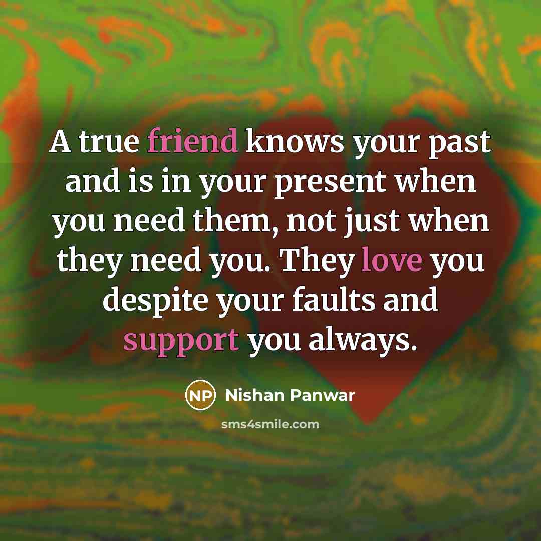 “A true friend knows your past and is in your present when you need them, not just when they need you. They love you despite your faults and support you always.” quote by Nishan Panwar