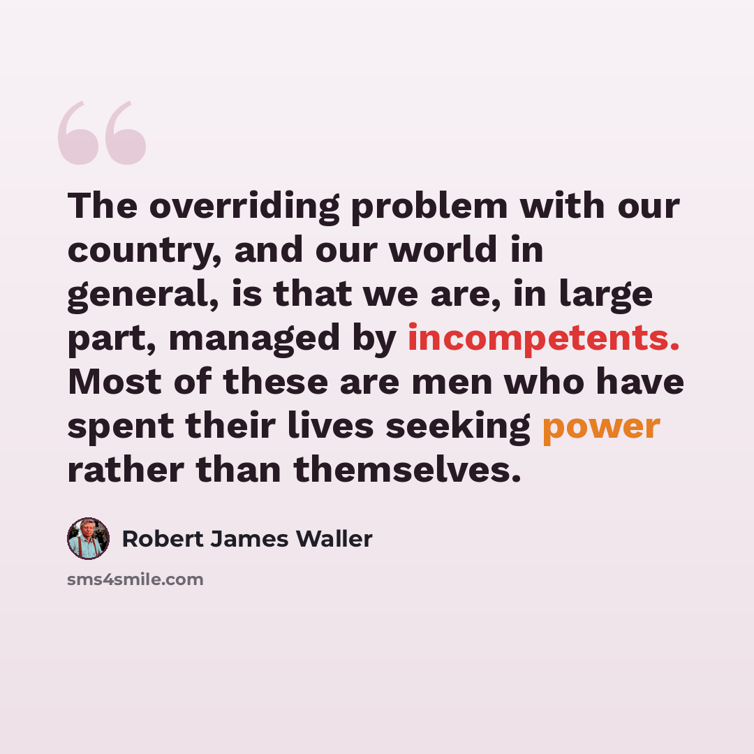 “The overriding problem with our country, and our world in general, is that we are, in large part, managed by incompetents. Most of these are men who have spent their lives seeking power rather than themselves.” quote by Robert James Waller