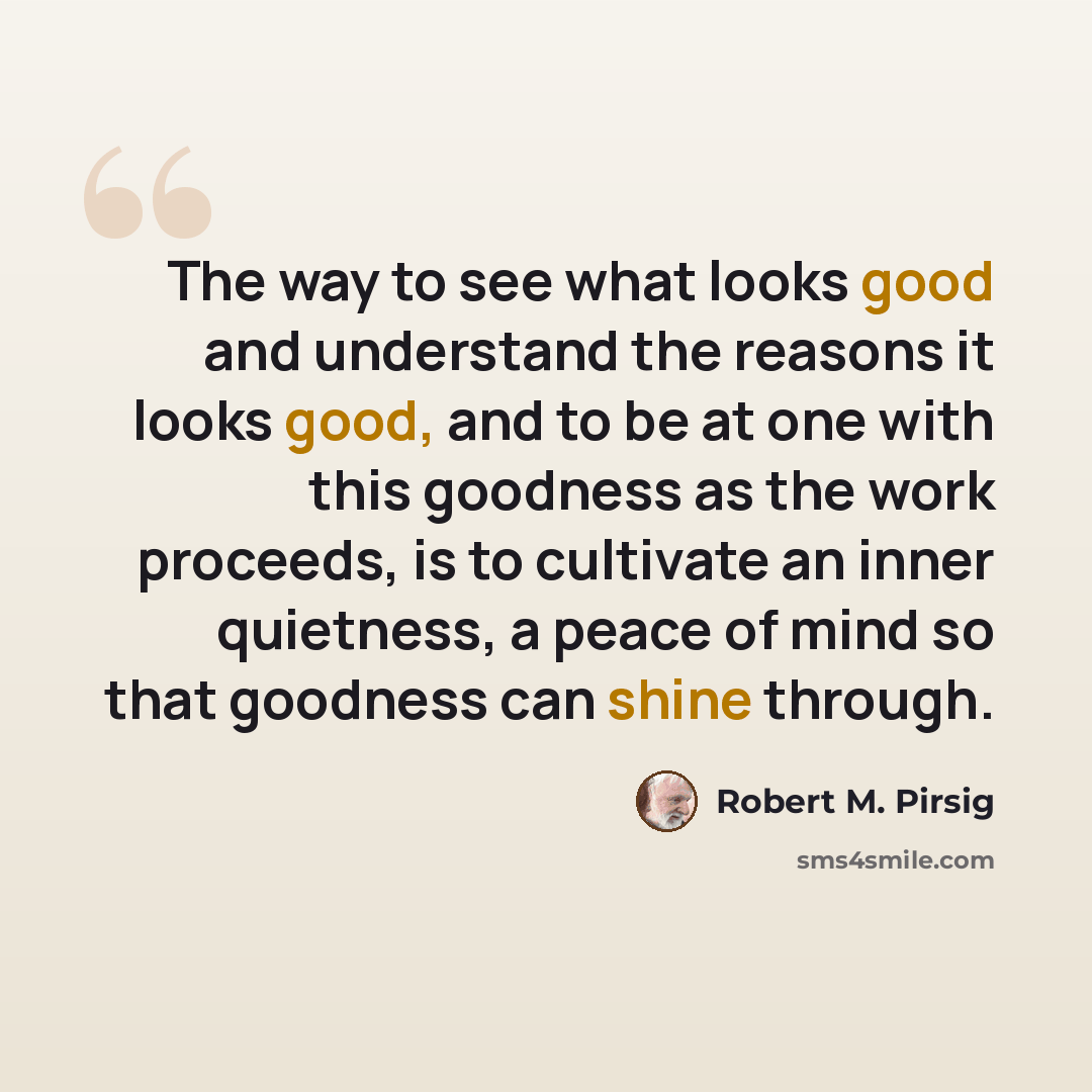 “The way to see what looks good and understand the reasons it looks good, and to be at one with this goodness as the work proceeds, is to cultivate an inner quietness, a peace of mind so that goodness can shine through.” quote by Robert M. Pirsig