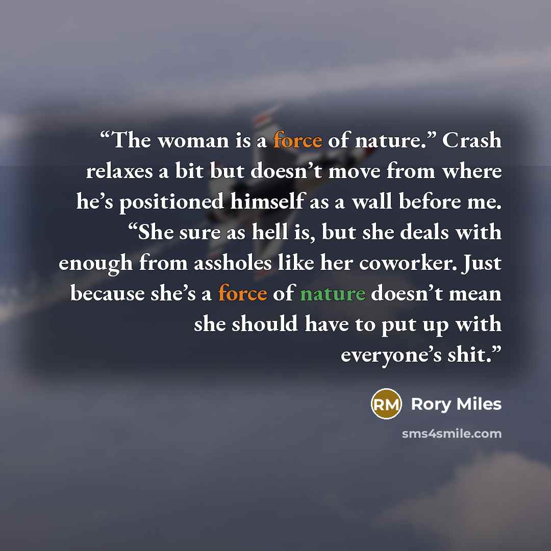 “The woman is a force of nature.” Crash relaxes a bit but doesn’t move from where he’s positioned himself as a wall before me. “She sure as hell is, but she deals with enough from assholes like her coworker. Just because she’s a force of nature doesn’t mean she should have to put up with everyone’s…” quote by Rory Miles