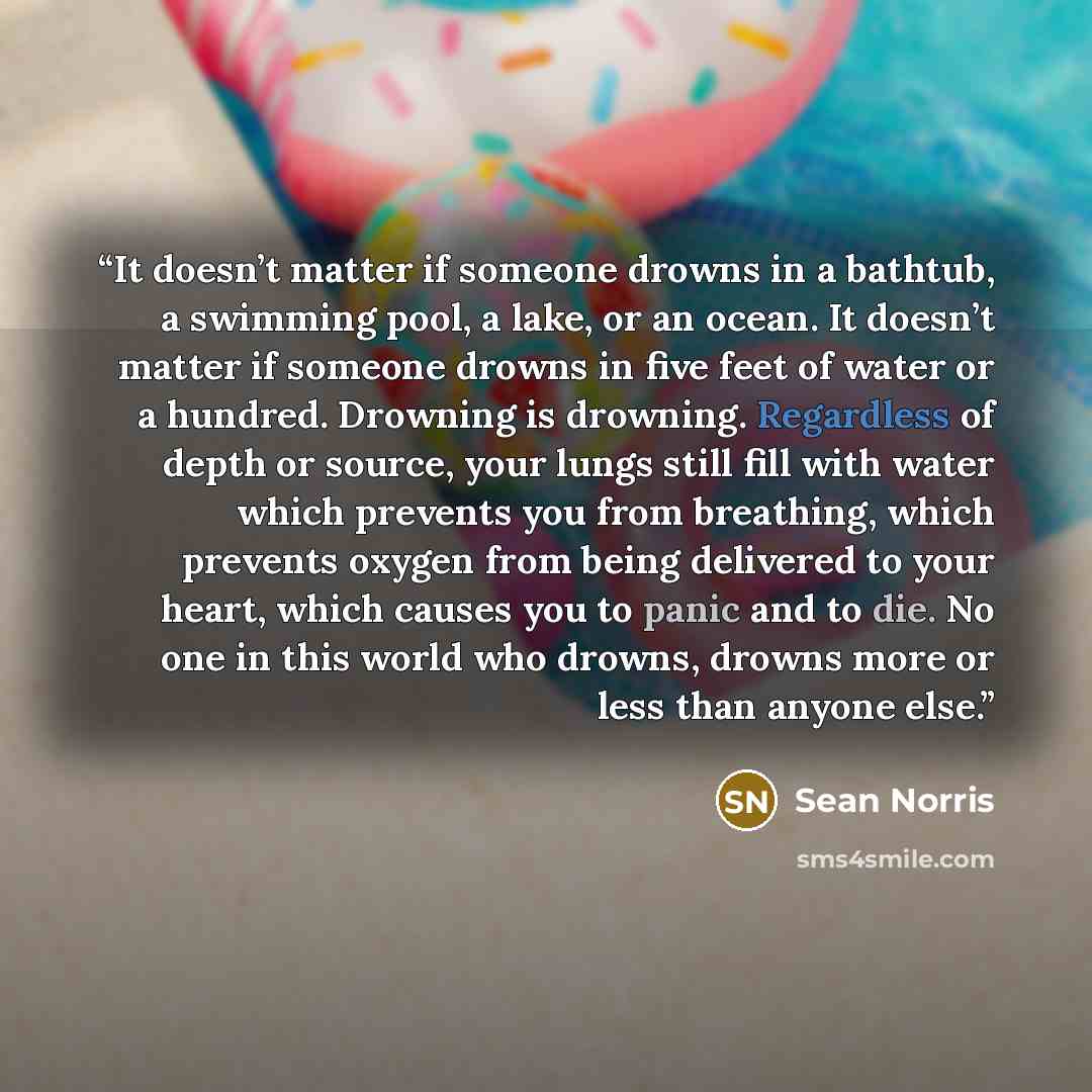 “It doesn’t matter if someone drowns in a bathtub, a swimming pool, a lake, or an ocean. It doesn’t matter if someone drowns in five feet of water or a hundred. Drowning is drowning. Regardless of depth or source, your lungs still fill with water which prevents you from breathing, which prevents…” quote by Sean Norris