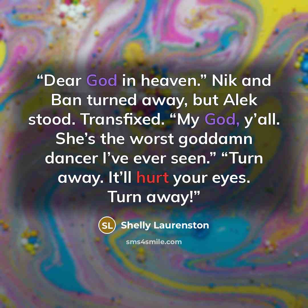 “Dear God in heaven.” Nik and Ban turned away, but Alek stood. Transfixed. “My God, y’all. She’s the worst goddamn dancer I’ve ever seen.” “Turn away. It’ll hurt your eyes. Turn away!” quote by Shelly Laurenston