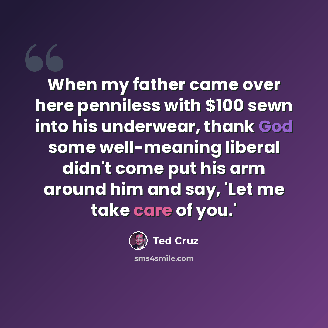 “When my father came over here penniless with $100 sewn into his underwear, thank God some well-meaning liberal didn't come put his arm around him and say, 'Let me take care of you.'” quote by Ted Cruz