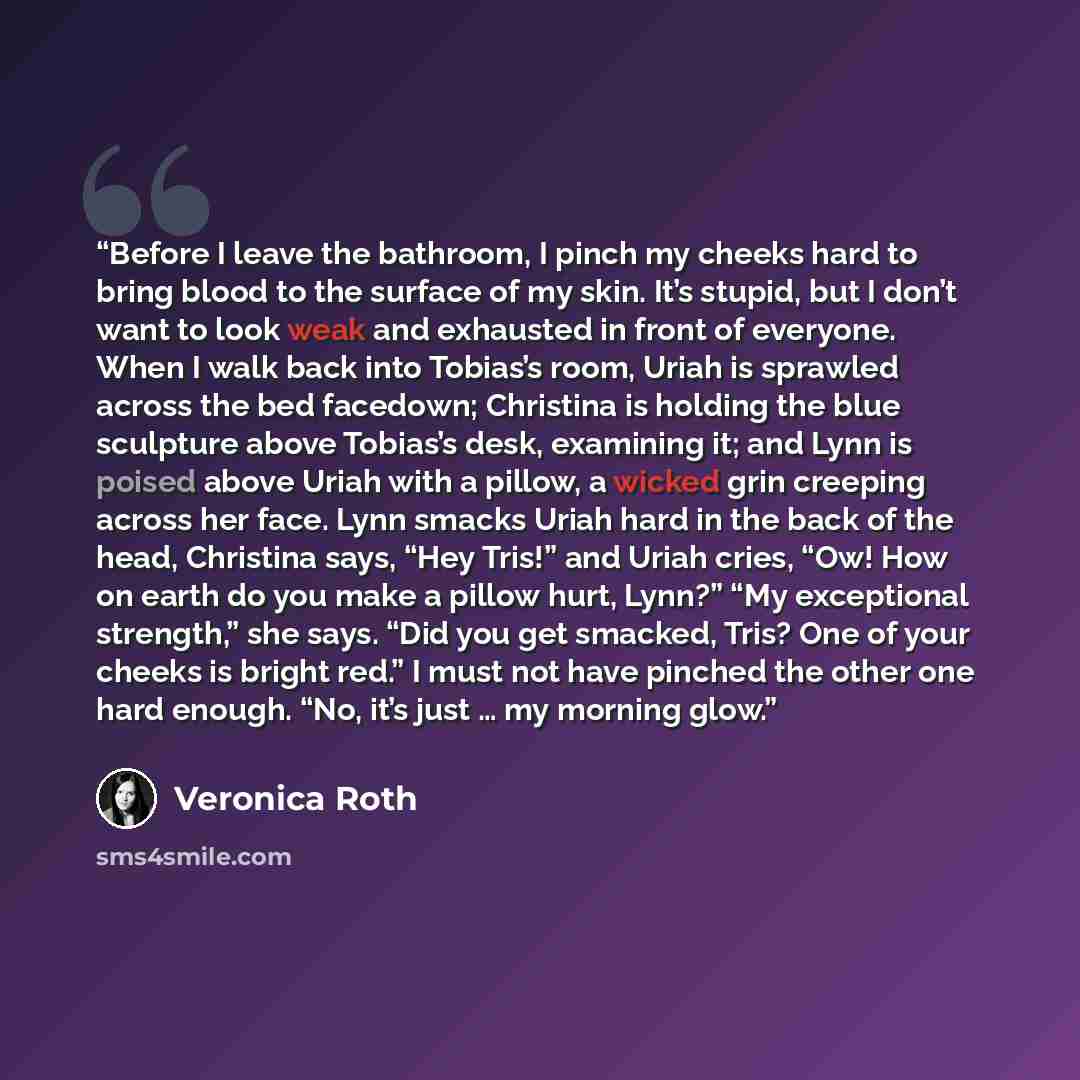 “Before I leave the bathroom, I pinch my cheeks hard to bring blood to the surface of my skin. It’s stupid, but I don’t want to look weak and exhausted in front of everyone. When I walk back into Tobias’s room, Uriah is sprawled across the bed facedown; Christina is holding the blue sculpture above…” quote by Veronica Roth