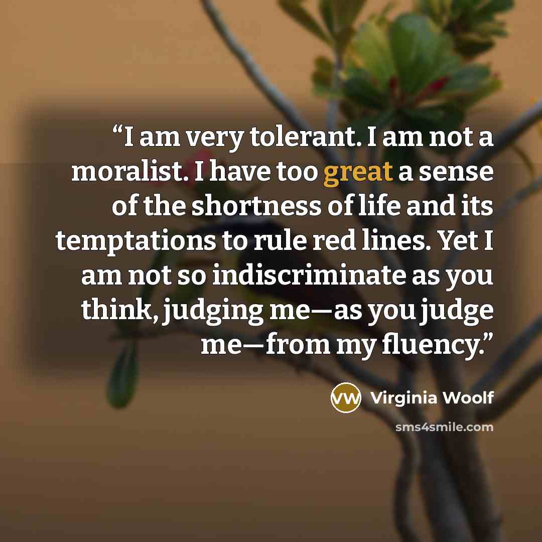 “I am very tolerant. I am not a moralist. I have too great a sense of the shortness of life and its temptations to rule red lines. Yet I am not so indiscriminate as you think, judging me—as you judge me—from my fluency.” quote by Virginia Woolf