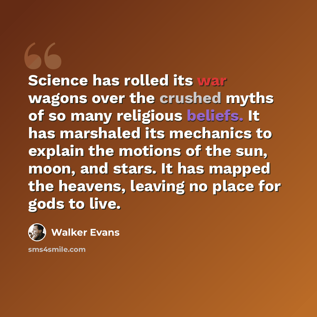 “Science has rolled its war wagons over the crushed myths of so many religious beliefs. It has marshaled its mechanics to explain the motions of the sun, moon, and stars. It has mapped the heavens, leaving no place for gods to live.” quote by Walker Evans