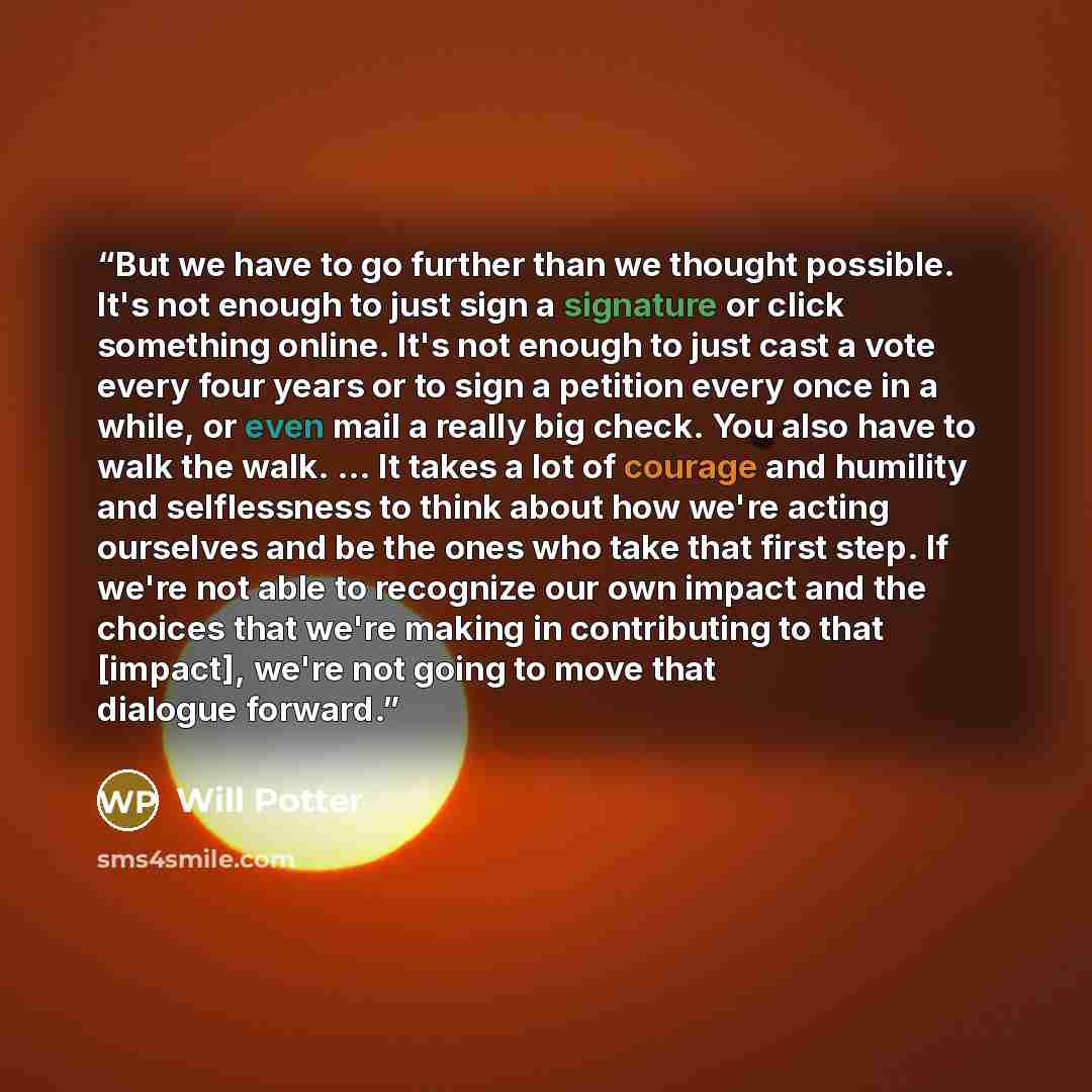 “But we have to go further than we thought possible. It's not enough to just sign a signature or click something online. It's not enough to just cast a vote every four years or to sign a petition every once in a while, or even mail a really big check. You also have to walk the walk. ... It takes a…” quote by Will Potter