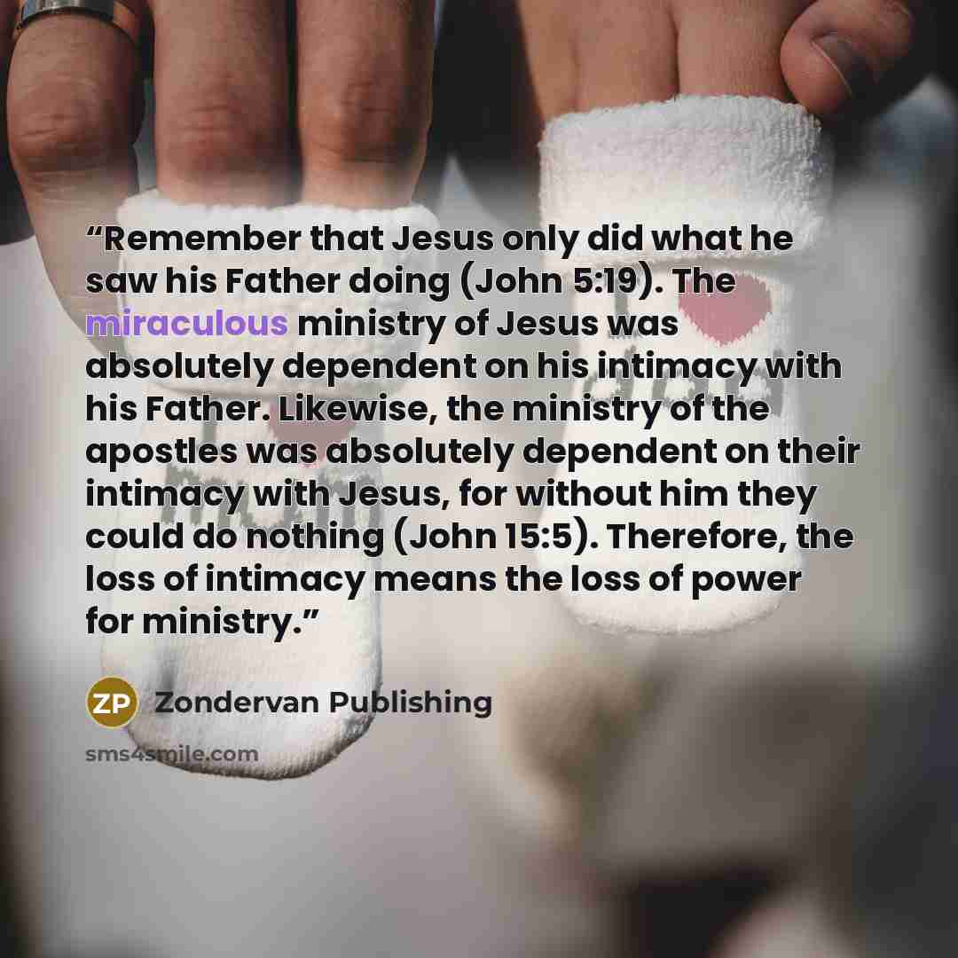 “Remember that Jesus only did what he saw his Father doing (John 5:19). The miraculous ministry of Jesus was absolutely dependent on his intimacy with his Father. Likewise, the ministry of the apostles was absolutely dependent on their intimacy with Jesus, for without him they could do nothing…” quote by Zondervan Publishing